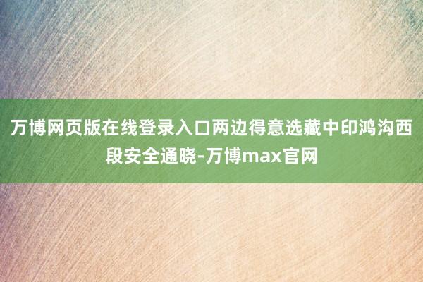 万博网页版在线登录入口两边得意选藏中印鸿沟西段安全通晓-万博max官网