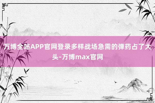 万博全站APP官网登录多样战场急需的弹药占了大头-万博max官网