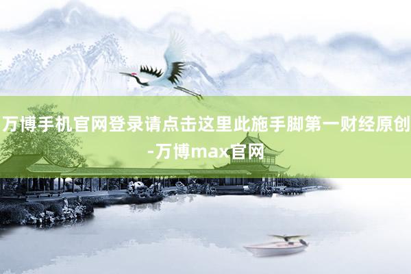 万博手机官网登录请点击这里此施手脚第一财经原创-万博max官网