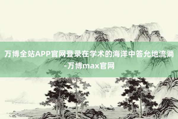 万博全站APP官网登录在学术的海洋中答允地流淌-万博max官网