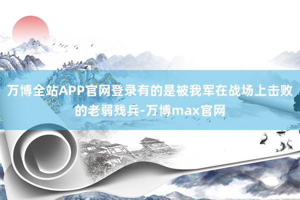 万博全站APP官网登录有的是被我军在战场上击败的老弱残兵-万博max官网