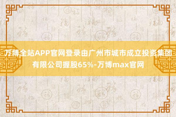 万博全站APP官网登录由广州市城市成立投资集团有限公司握股65%-万博max官网