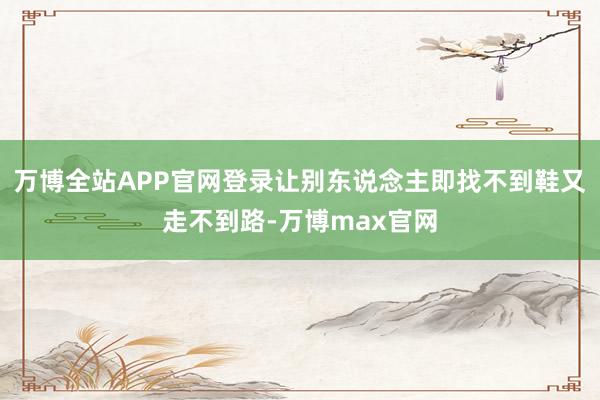 万博全站APP官网登录让别东说念主即找不到鞋又走不到路-万博max官网