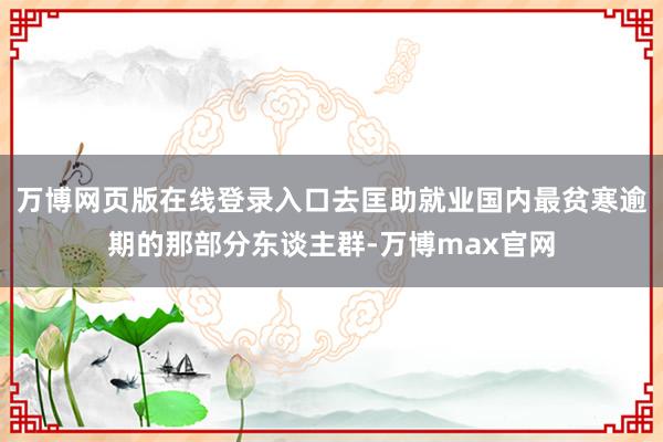 万博网页版在线登录入口去匡助就业国内最贫寒逾期的那部分东谈主群-万博max官网