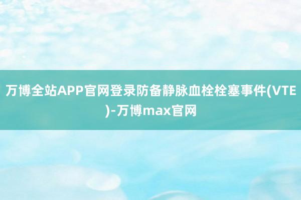 万博全站APP官网登录防备静脉血栓栓塞事件(VTE)-万博max官网