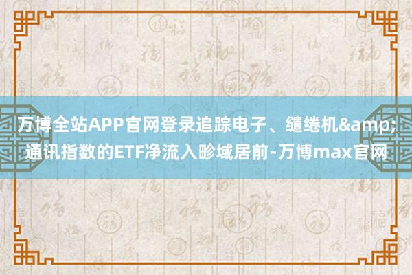 万博全站APP官网登录追踪电子、缱绻机&通讯指数的ETF净流入畛域居前-万博max官网