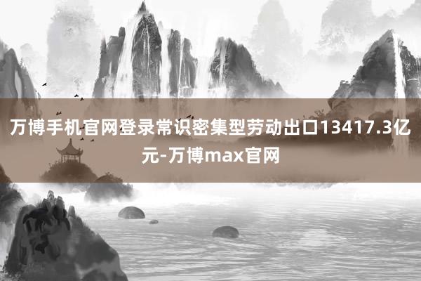 万博手机官网登录常识密集型劳动出口13417.3亿元-万博max官网