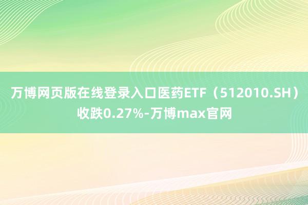 万博网页版在线登录入口医药ETF（512010.SH）收跌0.27%-万博max官网