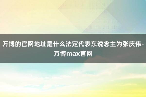 万博的官网地址是什么法定代表东说念主为张庆伟-万博max官网