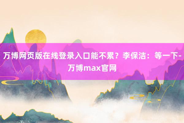 万博网页版在线登录入口能不累？李保洁：等一下-万博max官网