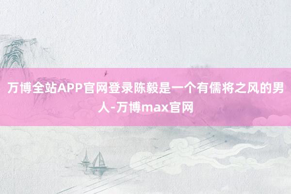万博全站APP官网登录陈毅是一个有儒将之风的男人-万博max官网