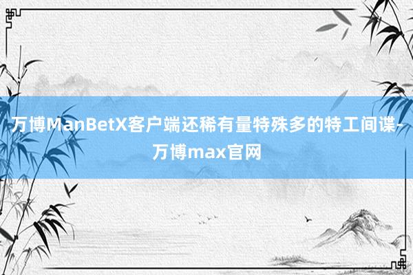 万博ManBetX客户端还稀有量特殊多的特工间谍-万博max官网