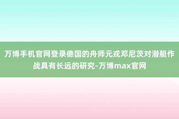 万博手机官网登录德国的舟师元戎邓尼茨对潜艇作战具有长远的研究-万博max官网