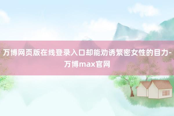 万博网页版在线登录入口却能劝诱繁密女性的目力-万博max官网