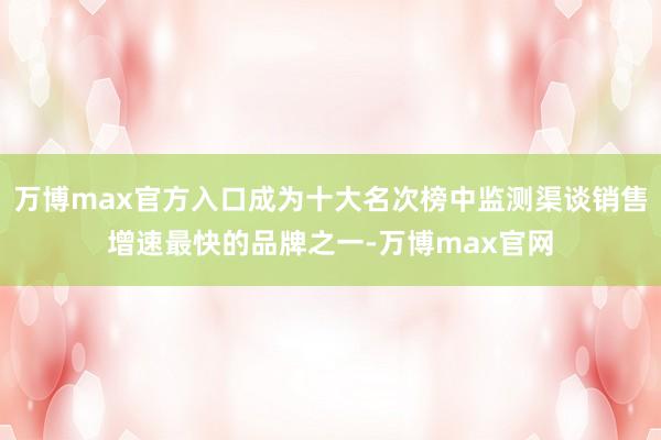 万博max官方入口成为十大名次榜中监测渠谈销售增速最快的品牌之一-万博max官网