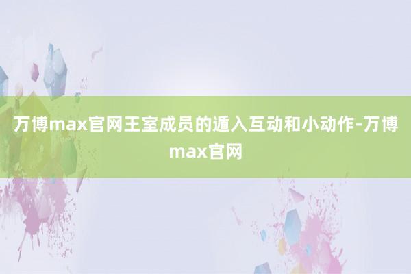 万博max官网王室成员的遁入互动和小动作-万博max官网