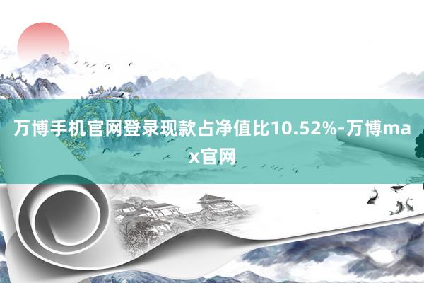 万博手机官网登录现款占净值比10.52%-万博max官网