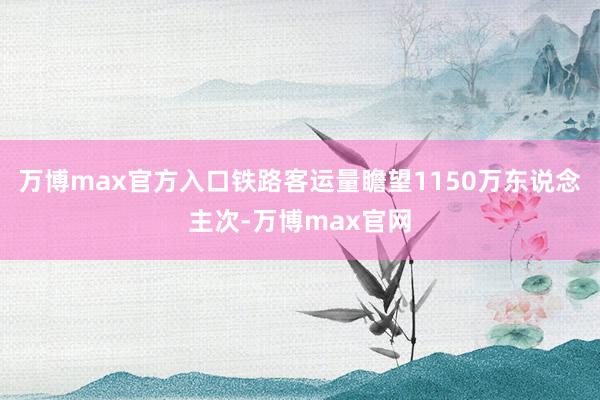万博max官方入口铁路客运量瞻望1150万东说念主次-万博max官网