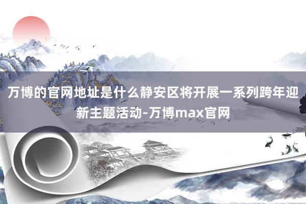 万博的官网地址是什么静安区将开展一系列跨年迎新主题活动-万博max官网