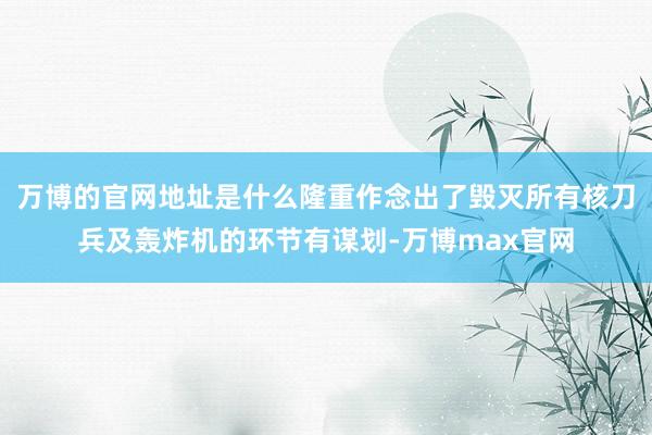 万博的官网地址是什么隆重作念出了毁灭所有核刀兵及轰炸机的环节有谋划-万博max官网