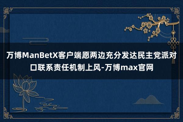 万博ManBetX客户端愿两边充分发达民主党派对口联系责任机制上风-万博max官网