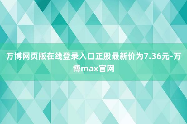 万博网页版在线登录入口正股最新价为7.36元-万博max官网