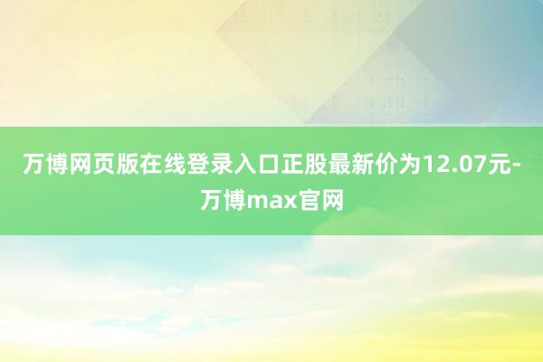 万博网页版在线登录入口正股最新价为12.07元-万博max官网