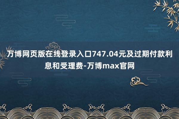 万博网页版在线登录入口747.04元及过期付款利息和受理费-万博max官网