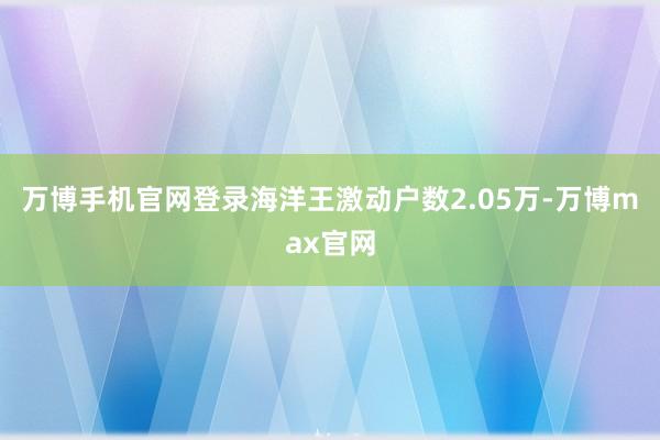 万博手机官网登录海洋王激动户数2.05万-万博max官网