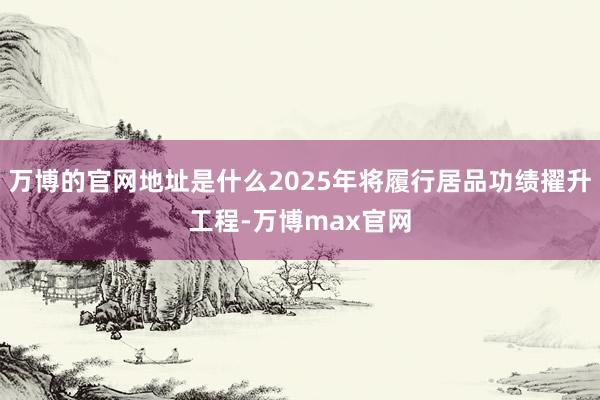 万博的官网地址是什么2025年将履行居品功绩擢升工程-万博max官网