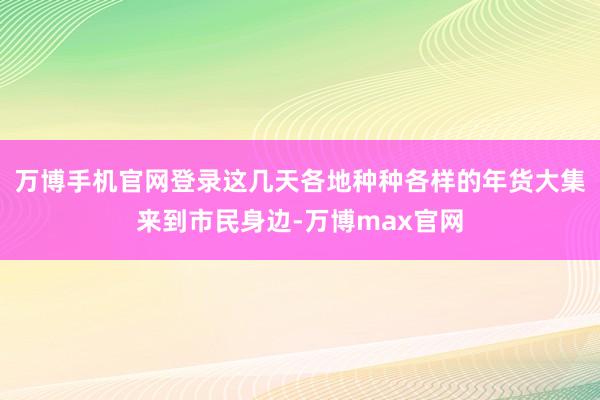 万博手机官网登录这几天各地种种各样的年货大集来到市民身边-万博max官网