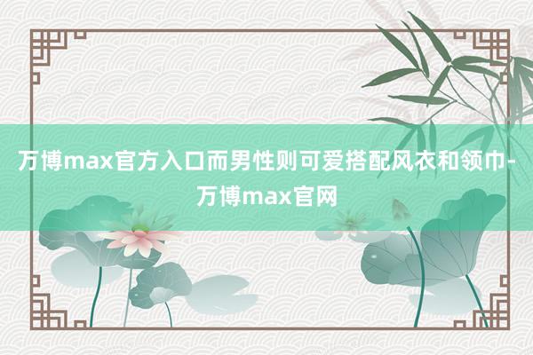 万博max官方入口而男性则可爱搭配风衣和领巾-万博max官网
