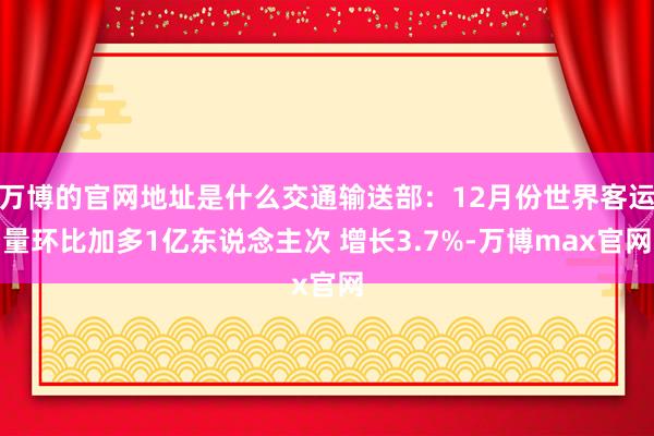 万博的官网地址是什么交通输送部：12月份世界客运量环比加多1亿东说念主次 增长3.7%-万博max官网