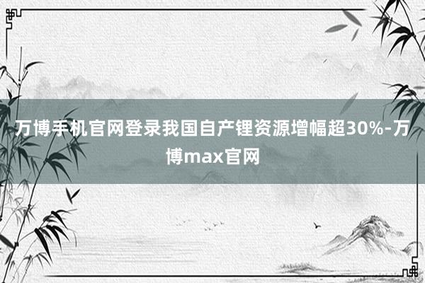 万博手机官网登录我国自产锂资源增幅超30%-万博max官网