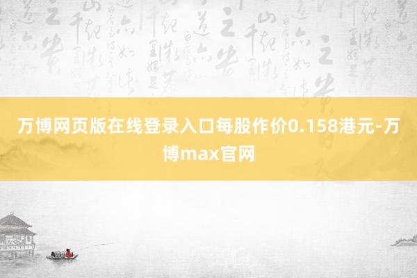 万博网页版在线登录入口每股作价0.158港元-万博max官网