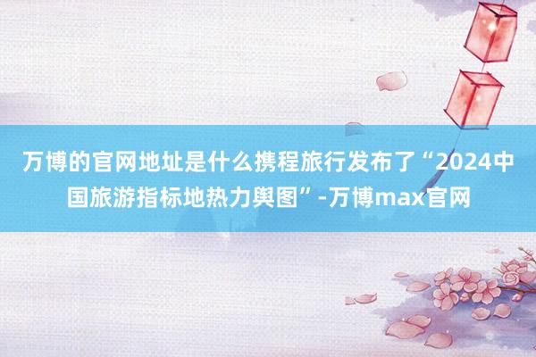 万博的官网地址是什么携程旅行发布了“2024中国旅游指标地热力舆图”-万博max官网