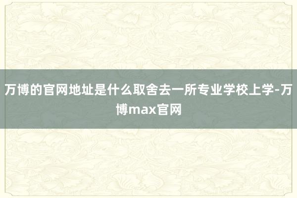 万博的官网地址是什么取舍去一所专业学校上学-万博max官网