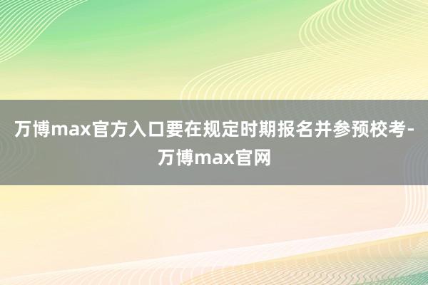 万博max官方入口要在规定时期报名并参预校考-万博max官网