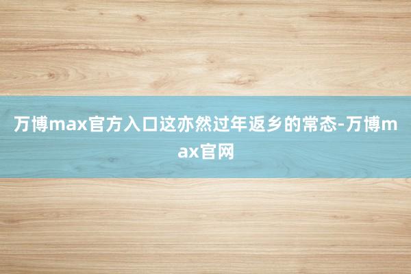 万博max官方入口这亦然过年返乡的常态-万博max官网