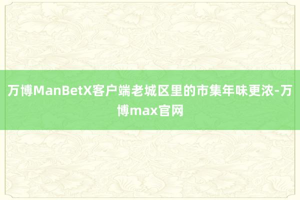 万博ManBetX客户端老城区里的市集年味更浓-万博max官网