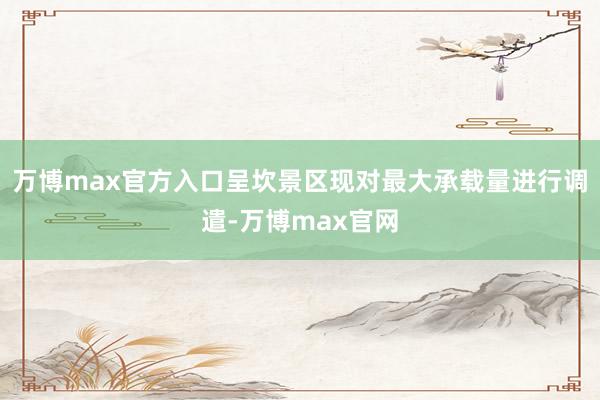 万博max官方入口呈坎景区现对最大承载量进行调遣-万博max官网
