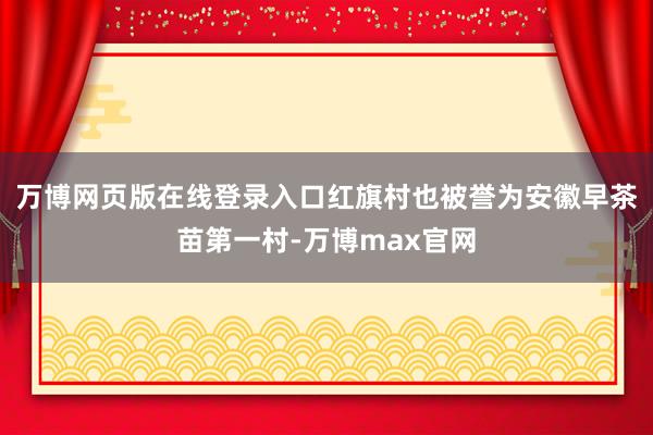 万博网页版在线登录入口红旗村也被誉为安徽早茶苗第一村-万博max官网