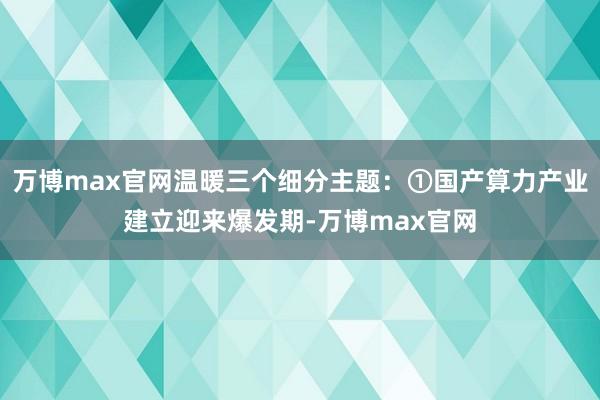 万博max官网温暖三个细分主题：①国产算力产业建立迎来爆发期-万博max官网