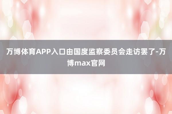 万博体育APP入口由国度监察委员会走访罢了-万博max官网