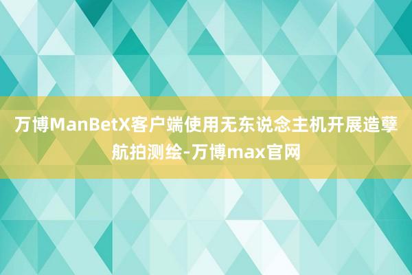 万博ManBetX客户端使用无东说念主机开展造孽航拍测绘-万博max官网