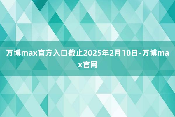 万博max官方入口截止2025年2月10日-万博max官网