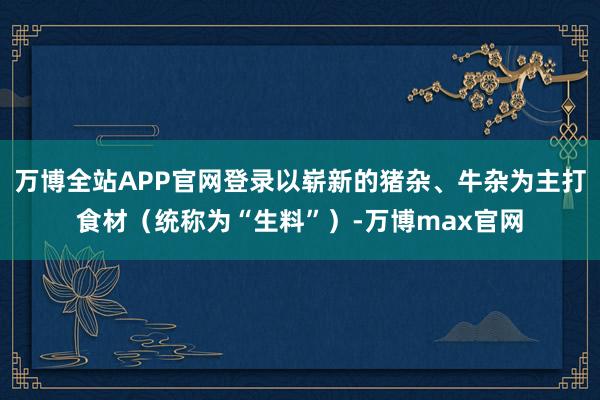 万博全站APP官网登录以崭新的猪杂、牛杂为主打食材(统称为“生料”)-万博max官网