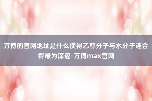 万博的官网地址是什么使得乙醇分子与水分子连合得最为深邃-万博max官网
