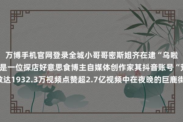万博手机官网登录全城小哥哥密斯姐齐在逮“乌啦啦”)乌啦啦是谁?他是一位探店好意思食博主自媒体创作家其抖音账号“荒谬乌啦啦”粉丝数达1932.3万视频点赞超2.7亿视频中在夜晚的巨鹿街头乌啦啦戴着记号性鸭舌帽开启了他的巨鹿好意思食之旅来到店里乌啦啦被墙上酥鱼的宣传图所种草迫不足待点了一份跟着冒着热气的酥鱼端上桌后乌啦啦开启“吃货时势”边吃边惊羡如实厚味不已而便光盘活动了在回味巨鹿焖饼的经由中乌啦啦直