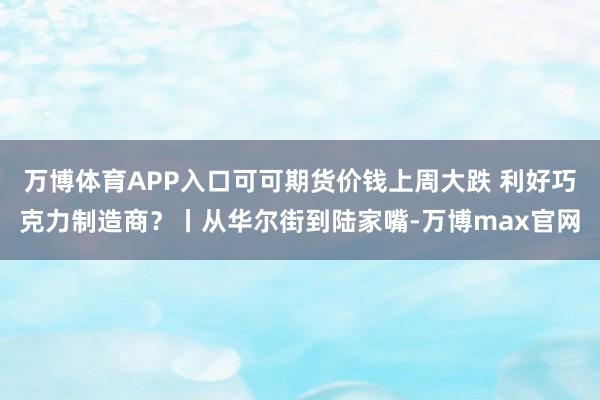 万博体育APP入口可可期货价钱上周大跌 利好巧克力制造商？丨从华尔街到陆家嘴-万博max官网
